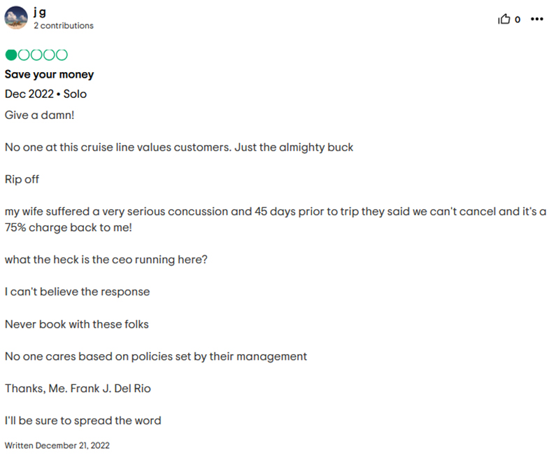 jg, 2 contributions, Save your money, Dec 2022, Solo, Give a damn! No one at this cruise line values customers. Just the almighty buck, Rip off, my wife suffered a very serious concussion and 45 days prior to trip they said we can't cancel and it's a 75% charge back to me! what the heck is the ceo running here? I can't believe the response, Never book with these folks, No one cares based on policies set by their management, Thanks, Me. Frank J. Del Rio, I'll be sure to spread the word, Written December 21, 2022